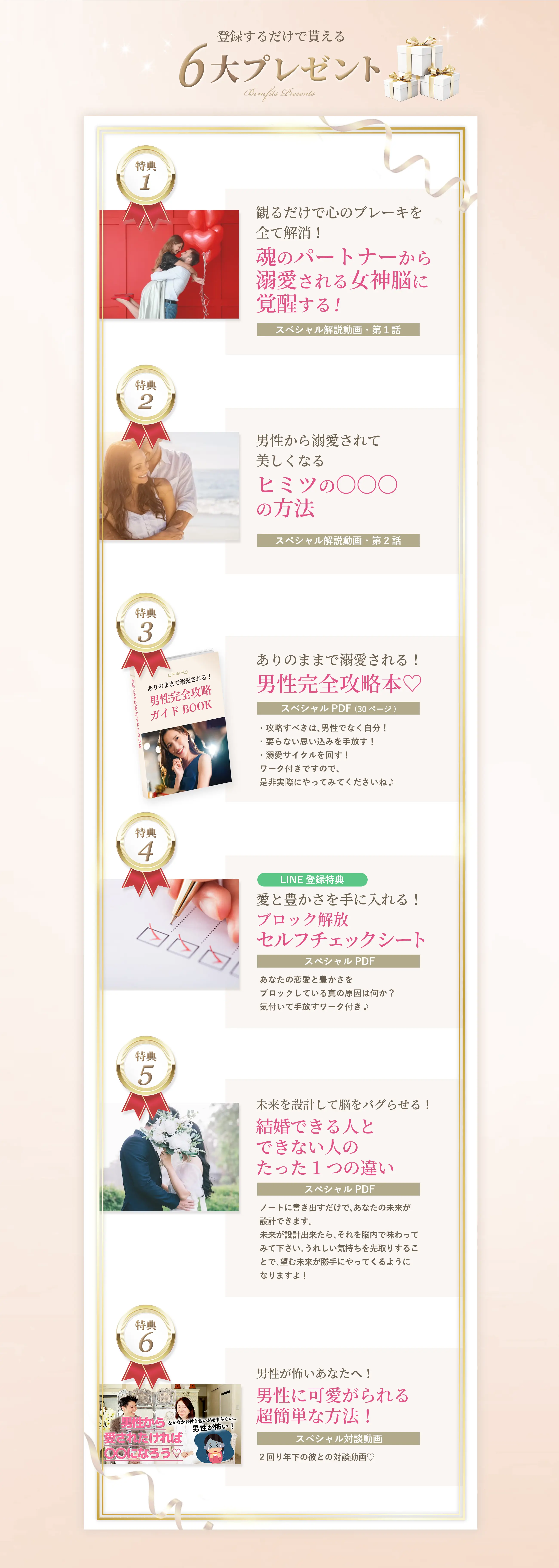 特典１ 観るだけで心のブレーキを全て解消！ 魂のパートナーから溺愛される女神脳に覚醒する！ ＜スペシャル解説動画・第１話＞ 特典２ 男性から溺愛されて美しくなる ヒミツの〇〇〇の方法 ＜スペシャル解説動画・第２話＞ 特典３ ありのままで溺愛される！ 男性完全攻略本♡ スペシャルPDF（30ページ） ・攻略すべきは、男性でなく自分！ ・要らない思い込みを手放す！ ・溺愛サイクルを回す！ ワーク付きですので、是非実際にやってみてくださいね♪ 特典４ ＜LINE登録特典＞ 愛と豊かさを手に入れる！ ブロック解放セルフチェックシート スペシャルPDF あなたの恋愛と豊かさをブロックしている真の原因は何か？ 気付いて手放すワーク付き♪ 特典５ 未来を設計して脳をバグらせる！ 結婚できる人とできない人のたった1つの違い スペシャルPDF ノートに書き出すだけで、あなたの未来が設計できます。 未来が設計出来たら、それを脳内で味わってみて下さい。 うれしい気持ちを先取りすることで、望む未来が勝手にやってくるようになりますよ！ 特典６ 男性が怖いあなたへ！ 男性に可愛がられる超簡単な方法！ スペシャル対談動画