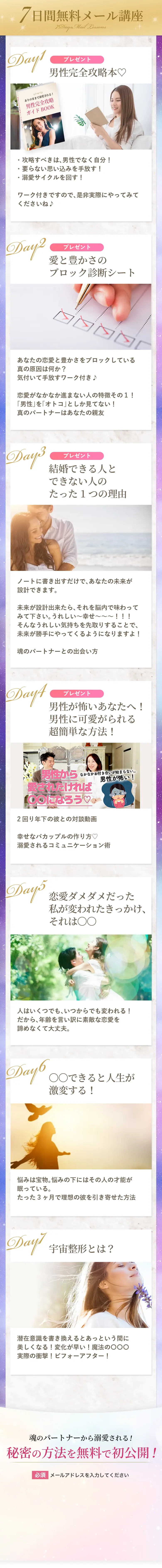 7日間無料メール講座 DAY1 プレゼント～男性完全攻略本♡ ・攻略すべきは、男性でなく自分！ ・要らない思い込みを手放す！ ・溺愛サイクルを回す！ ワーク付きですので、是非実際にやってみてくださいね♪ DAY2 プレゼント～愛と豊かさのブロック診断シート あなたの恋愛と豊かさをブロックしている真の原因は何か？ 気付いて手放すワーク付き♪ 恋愛がなかなか進まない人の特徴その１！ 「男性」を「オトコ」としか見てない！ 真のパートナーはあなたの親友 DAY3 プレゼント～結婚できる人とできない人のたった1つの理由 ノートに書き出すだけで、あなたの未来が設計できます。 未来が設計出来たら、それを脳内で味わってみて下さい。 うれしい～幸せ～～～！！！ そんなうれしい気持ちを先取りすることで、未来が勝手にやってくるようになりますよ！ 魂のパートナーとの出会い方 DAY4 プレゼント～男性が怖いあなたへ！男性に可愛がられる超簡単な方法！ 2回り年下の彼との対談動画 幸せなバカップルの作り方♡ 溺愛されるコミュニケーション術 DAY5 恋愛ダメダメだった私が変われたきっかけ、それは〇〇 人はいくつでも、いつからでも変われる！ だから、年齢を言い訳に素敵な恋愛を諦めなくて大丈夫。 DAY6 〇〇できると人生が激変する！ 悩みは宝物。悩みの下にはその人の才能が眠っている。 たった3ヶ月で理想の彼を引き寄せた方法 DAY7 宇宙整形とは？ 潜在意識を書き換えるとあっという間に美しくなる！ 変化が早い！魔法の〇〇〇 実際の衝撃！ビフォーアフター！